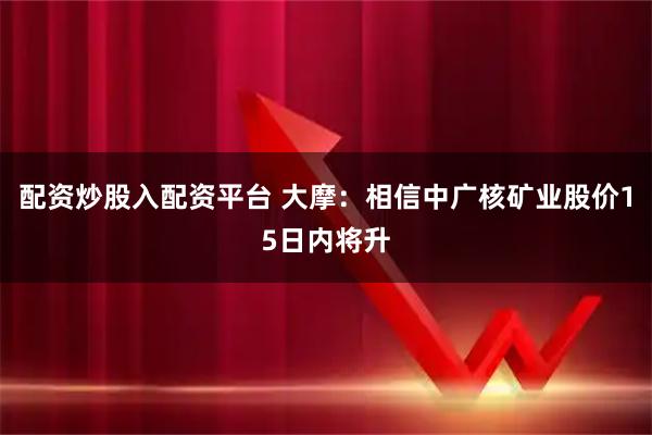 配资炒股入配资平台 大摩：相信中广核矿业股价15日内将升