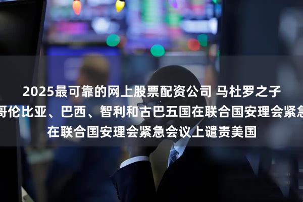 2025最可靠的网上股票配资公司 马杜罗之子发声！俄罗斯、哥伦比亚、巴西、智利和古巴五国在联合国安理会紧急会议上谴责美国