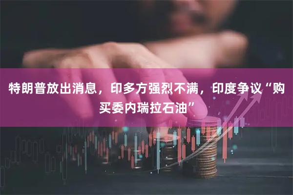 特朗普放出消息，印多方强烈不满，印度争议“购买委内瑞拉石油”