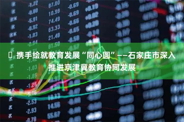 ​携手绘就教育发展“同心圆”——石家庄市深入推进京津冀教育协同发展